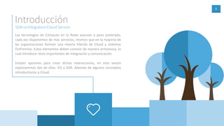 3
SOA vs Integration Cloud Service
Introducción
Las tecnologías de Cómputo en la Nube avanzan a paso acelerado,
cada vez disponemos de más servicios, mismos que en la mayoría de
las organizaciones forman una mezcla híbrida de Cloud y sistemas
OnPremise. Estos elementos deben convivir de manera armoniosa, lo
cual introduce retos importantes de integración y comunicación.
Existen opciones para crear dichas interacciones, en esta sesión
exploraremos dos de ellas: ICS y SOA. Además de algunos conceptos
introductorios a Cloud.
 