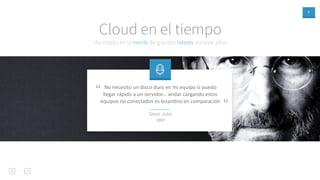 7
Ha estado en la mente de grandes líderes durante años
Cloud en el tiempo
No necesito un disco duro en mi equipo si puedo
llegar rápido a un servidor... andar cargando estos
equipos no conectados es bizanAno en comparación
”
“
Steve Jobs
1997
 
