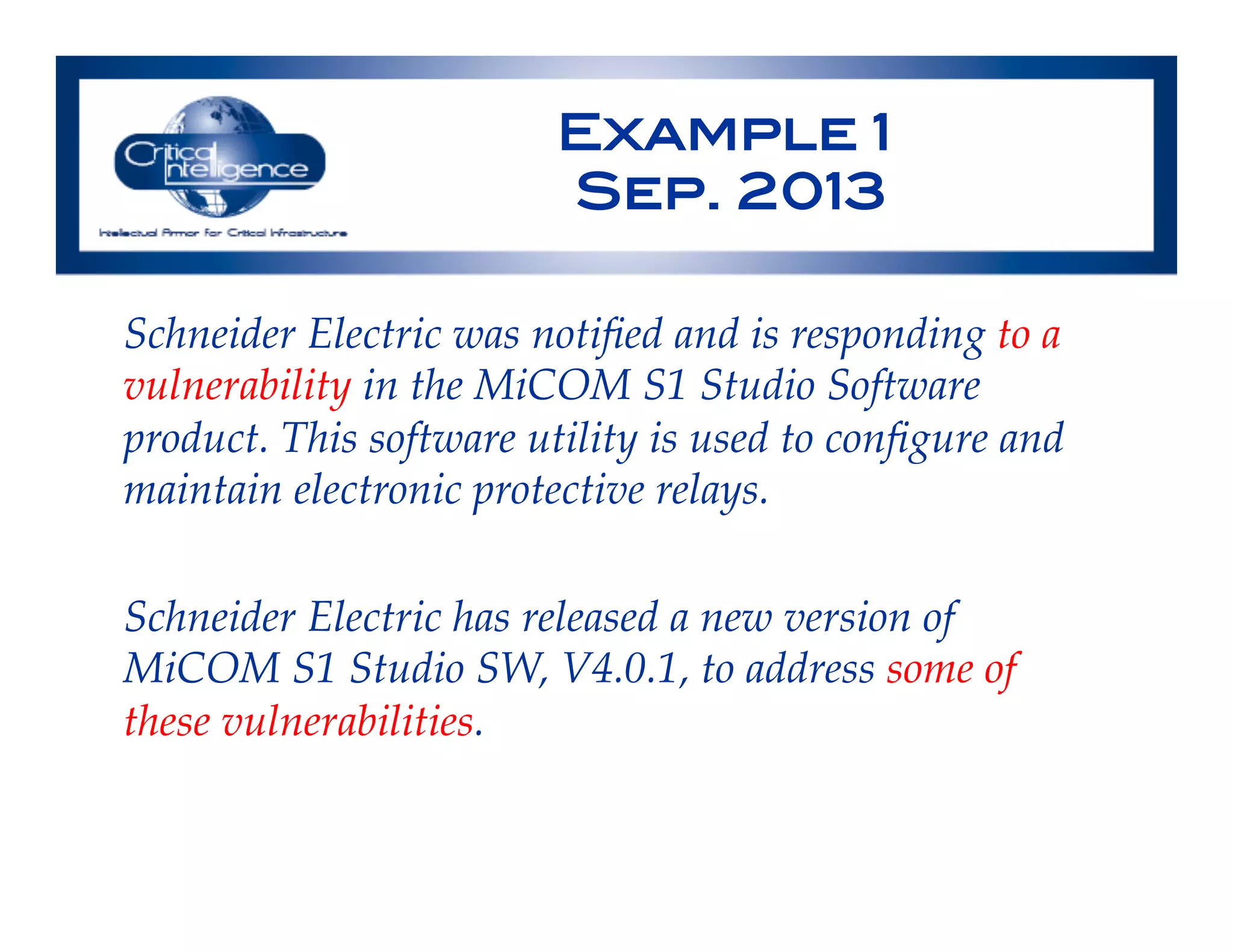 Example 1!
Sep. 2013!
Schneider Electric was notiﬁed and is responding to a
vulnerability in the MiCOM S1 Studio Software
product. This software utility is used to conﬁgure and
maintain electronic protective relays.!
!
Schneider Electric has released a new version of
MiCOM S1 Studio SW, V4.0.1, to address some of
these vulnerabilities.!
 