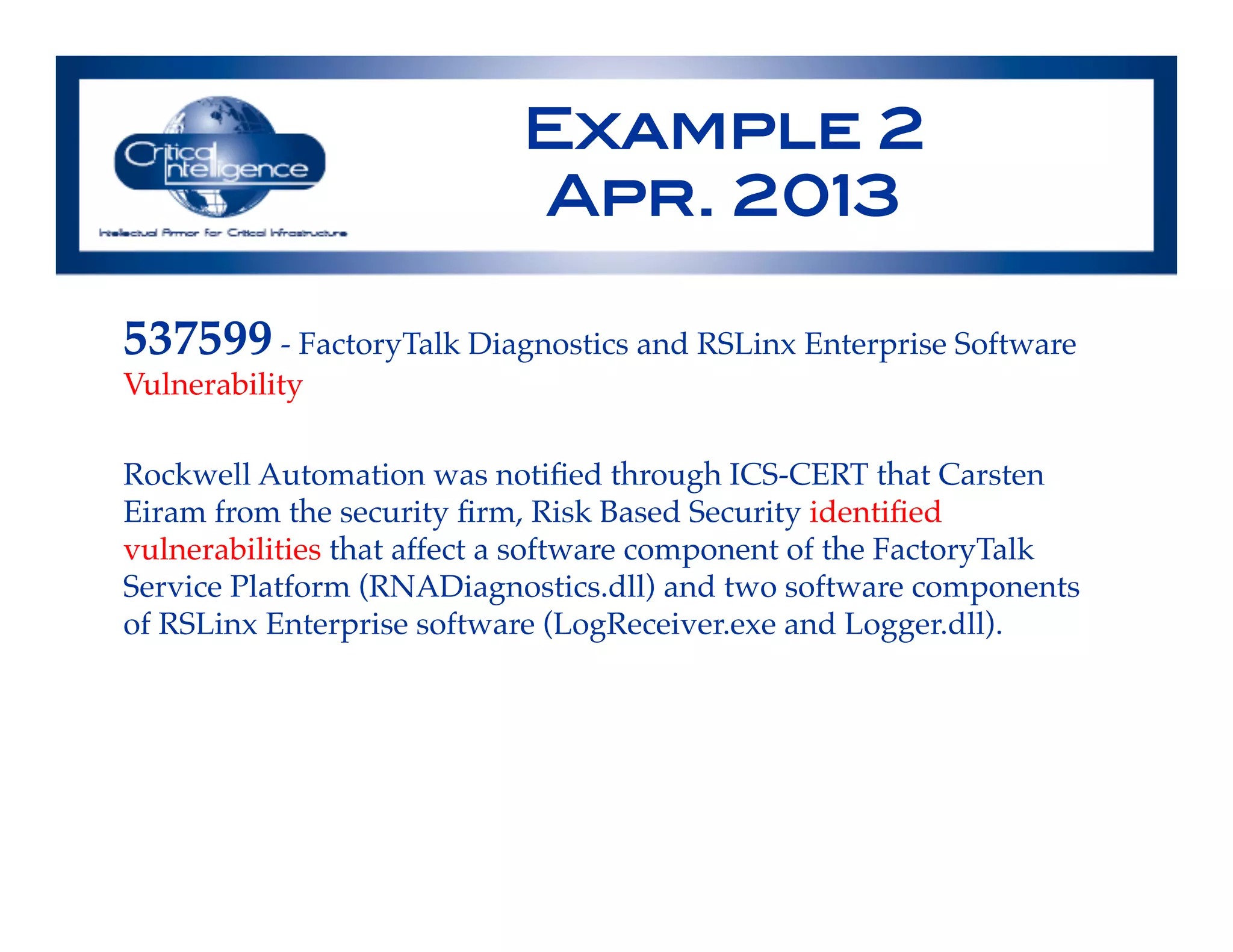 Example 2!
Apr. 2013!
537599 - FactoryTalk Diagnostics and RSLinx Enterprise Software
Vulnerability!
!
Rockwell Automation was notiﬁed through ICS-CERT that Carsten
Eiram from the security ﬁrm, Risk Based Security identiﬁed
vulnerabilities that affect a software component of the FactoryTalk
Service Platform (RNADiagnostics.dll) and two software components
of RSLinx Enterprise software (LogReceiver.exe and Logger.dll).!
!
!
 