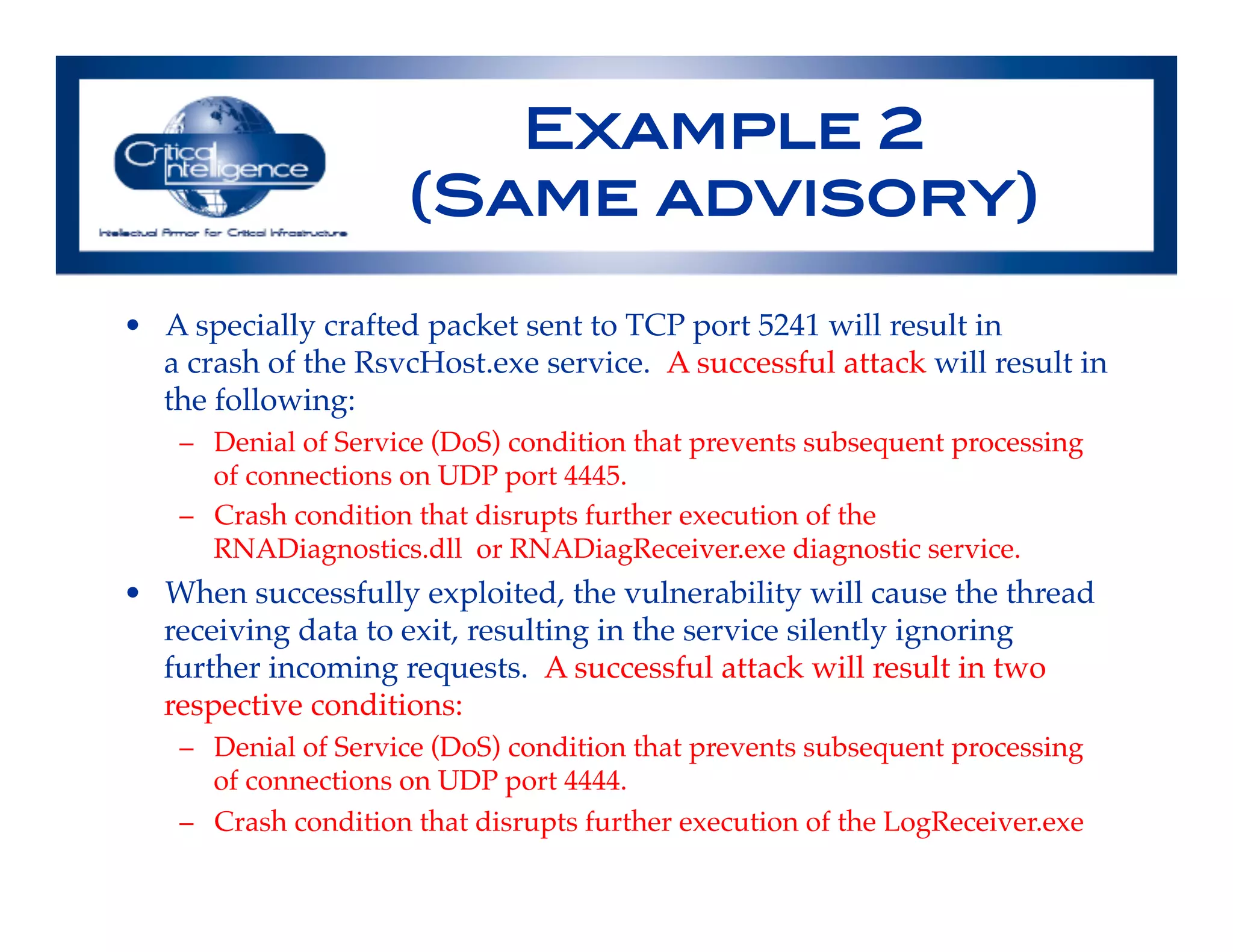 Example 2 !
(Same advisory)!
•  A specially crafted packet sent to TCP port 5241 will result in"
a crash of the RsvcHost.exe service.  A successful attack will result in
the following:!
–  Denial of Service (DoS) condition that prevents subsequent processing
of connections on UDP port 4445.!
–  Crash condition that disrupts further execution of the
RNADiagnostics.dll  or RNADiagReceiver.exe diagnostic service.!
•  When successfully exploited, the vulnerability will cause the thread
receiving data to exit, resulting in the service silently ignoring
further incoming requests.  A successful attack will result in two
respective conditions:!
–  Denial of Service (DoS) condition that prevents subsequent processing
of connections on UDP port 4444.!
–  Crash condition that disrupts further execution of the LogReceiver.exe!
!
 