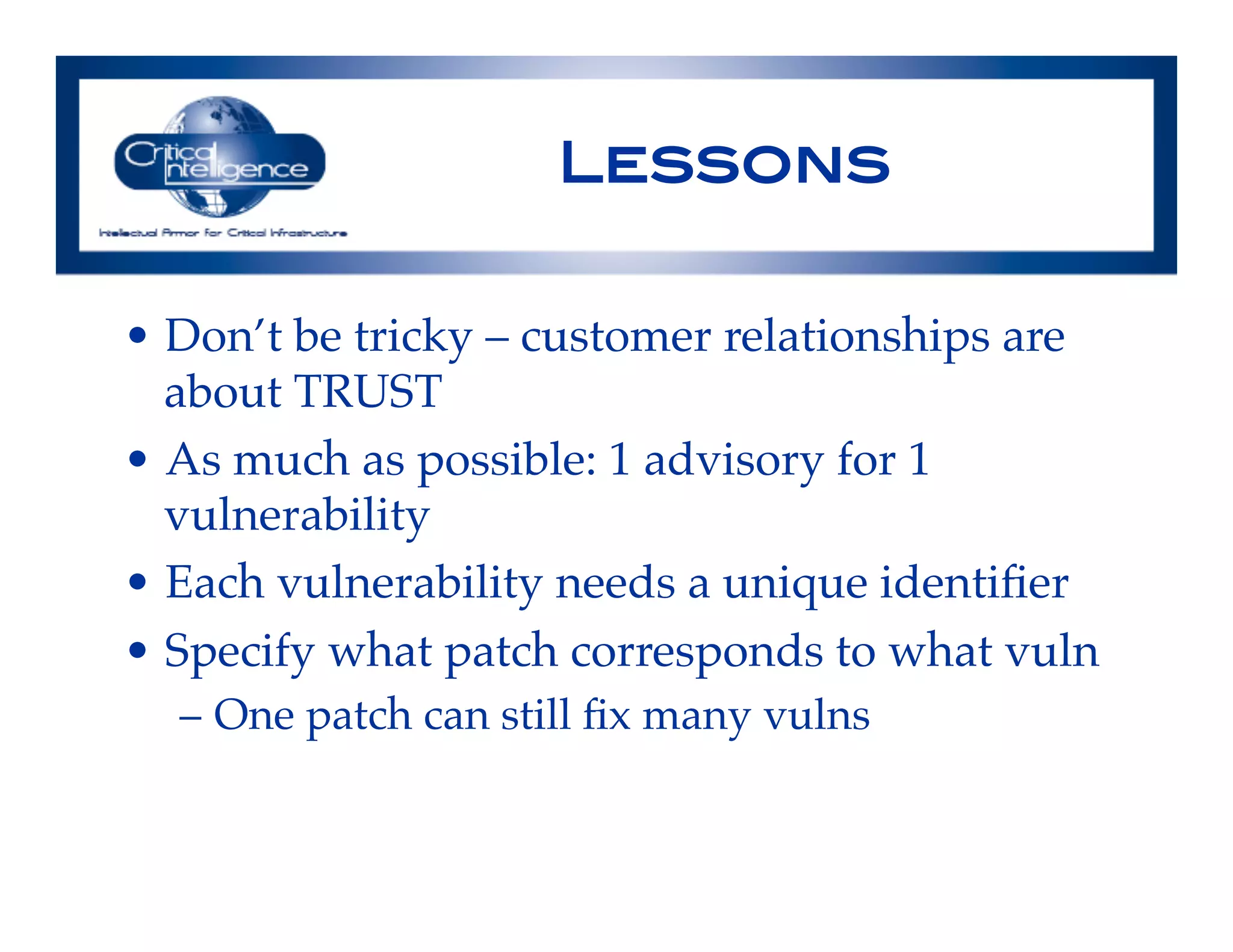 Lessons !
•  Don’t be tricky – customer relationships are
about TRUST!
•  As much as possible: 1 advisory for 1
vulnerability!
•  Each vulnerability needs a unique identiﬁer!
•  Specify what patch corresponds to what vuln!
–  One patch can still ﬁx many vulns!
!
 