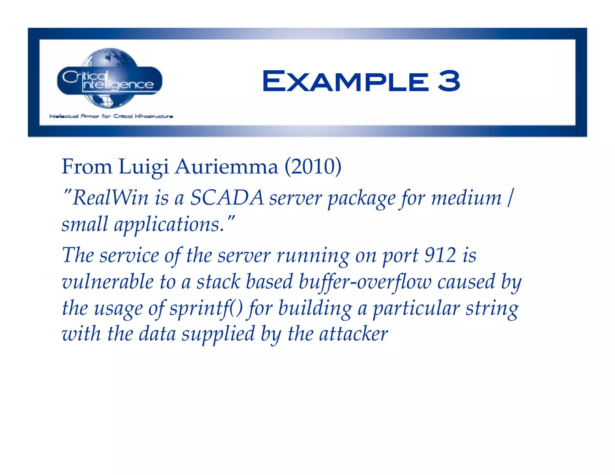 Example 3!
From Luigi Auriemma (2010)!
"RealWin is a SCADA server package for medium /
small applications."!
The service of the server running on port 912 is
vulnerable to a stack based buffer-overﬂow caused by
the usage of sprintf() for building a particular string
with the data supplied by the attacker!
!
 