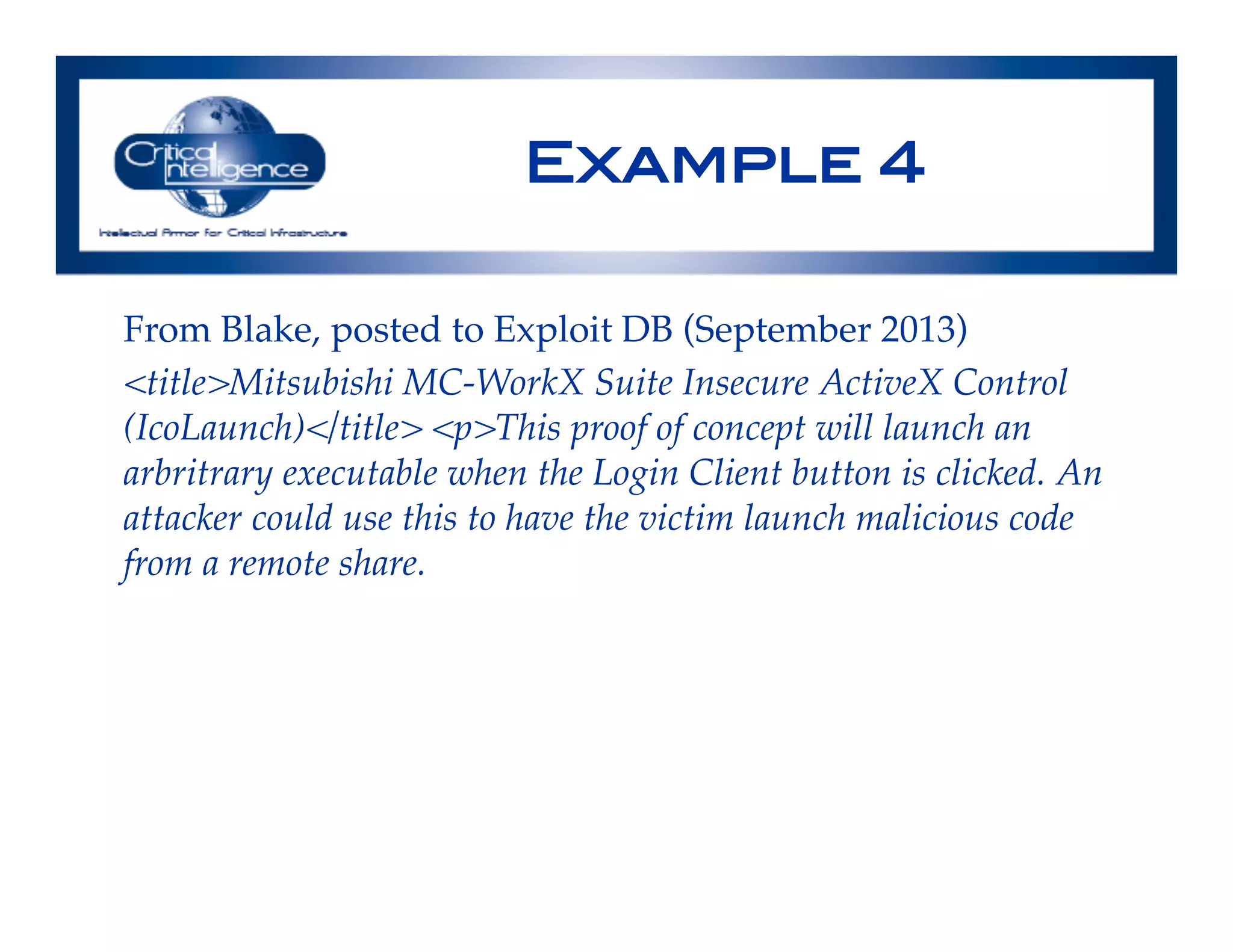 Example 4!
From Blake, posted to Exploit DB (September 2013)!
<title>Mitsubishi MC-WorkX Suite Insecure ActiveX Control
(IcoLaunch)</title> <p>This proof of concept will launch an
arbritrary executable when the Login Client button is clicked. An
attacker could use this to have the victim launch malicious code
from a remote share.!
 