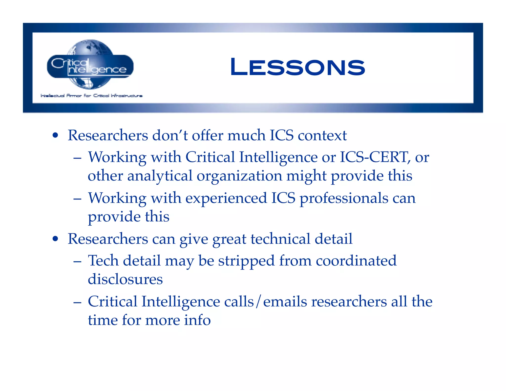 Lessons !
•  Researchers don’t offer much ICS context!
–  Working with Critical Intelligence or ICS-CERT, or
other analytical organization might provide this !
–  Working with experienced ICS professionals can
provide this!
•  Researchers can give great technical detail!
–  Tech detail may be stripped from coordinated
disclosures!
–  Critical Intelligence calls/emails researchers all the
time for more info!
!
 