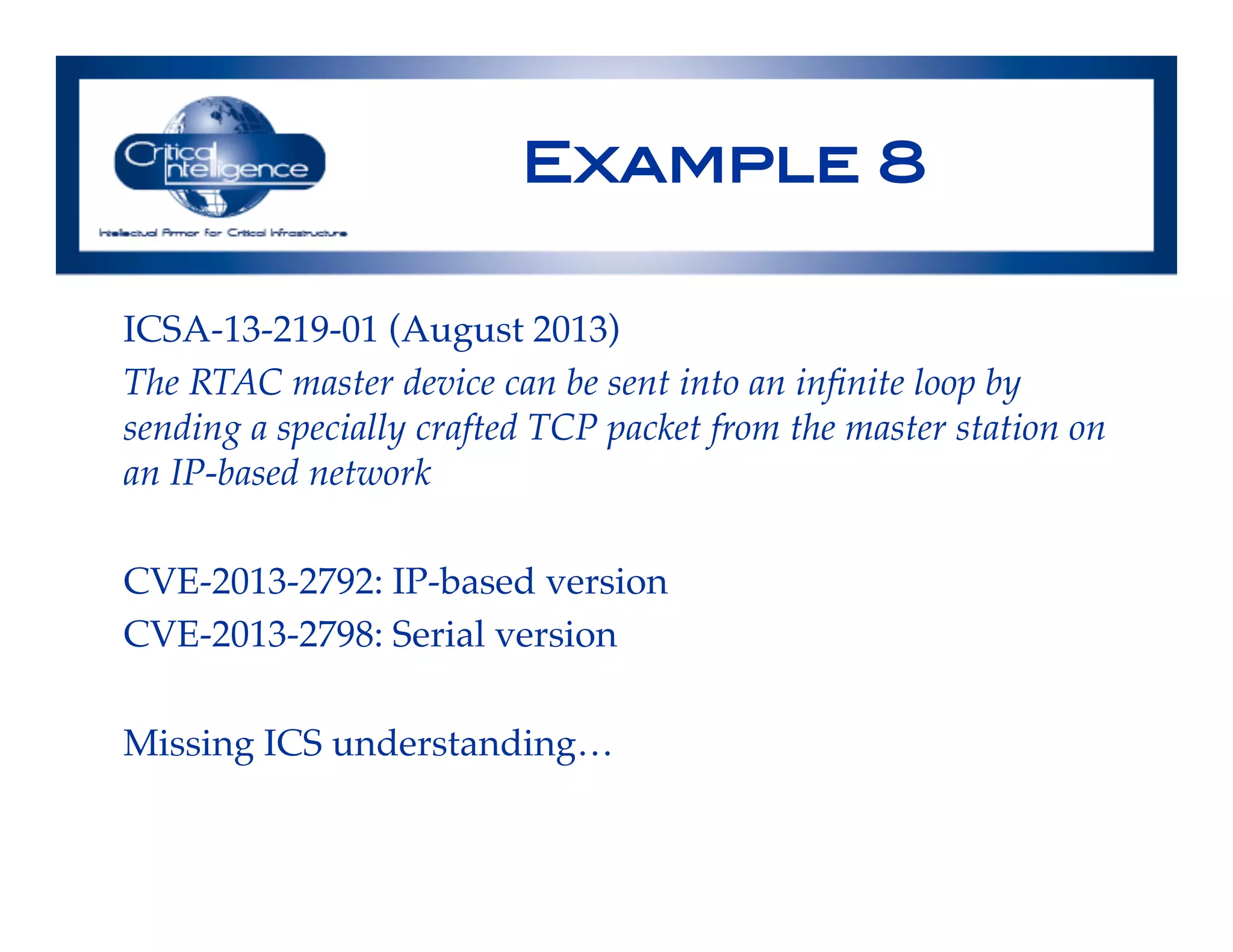 Example 8!
ICSA-13-219-01 (August 2013)!
The RTAC master device can be sent into an inﬁnite loop by
sending a specially crafted TCP packet from the master station on
an IP-based network!
!
CVE-2013-2792: IP-based version!
CVE-2013-2798: Serial version!
!
Missing ICS understanding…!
 