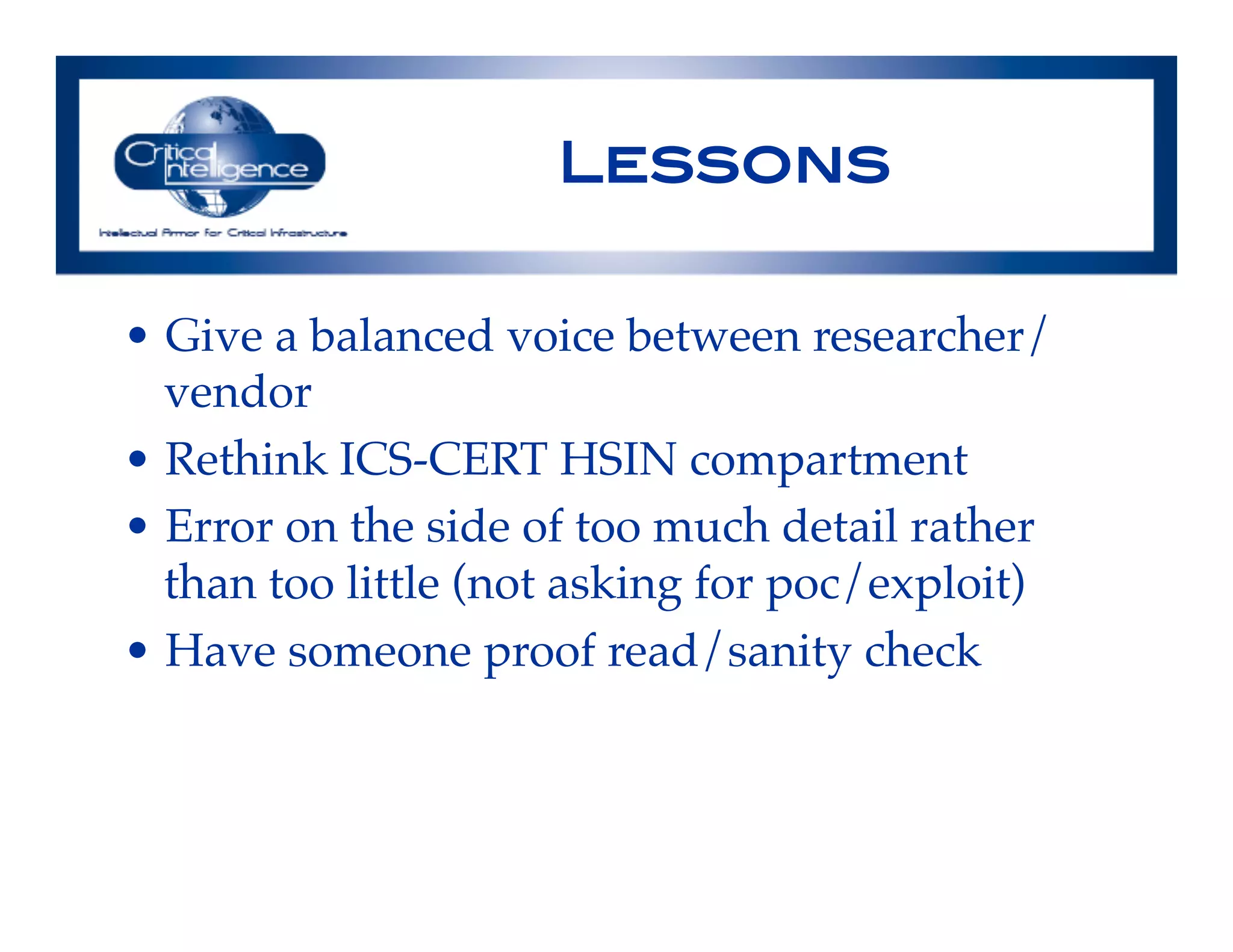 Lessons!
•  Give a balanced voice between researcher/
vendor!
•  Rethink ICS-CERT HSIN compartment!
•  Error on the side of too much detail rather
than too little (not asking for poc/exploit)!
•  Have someone proof read/sanity check!
!
 
