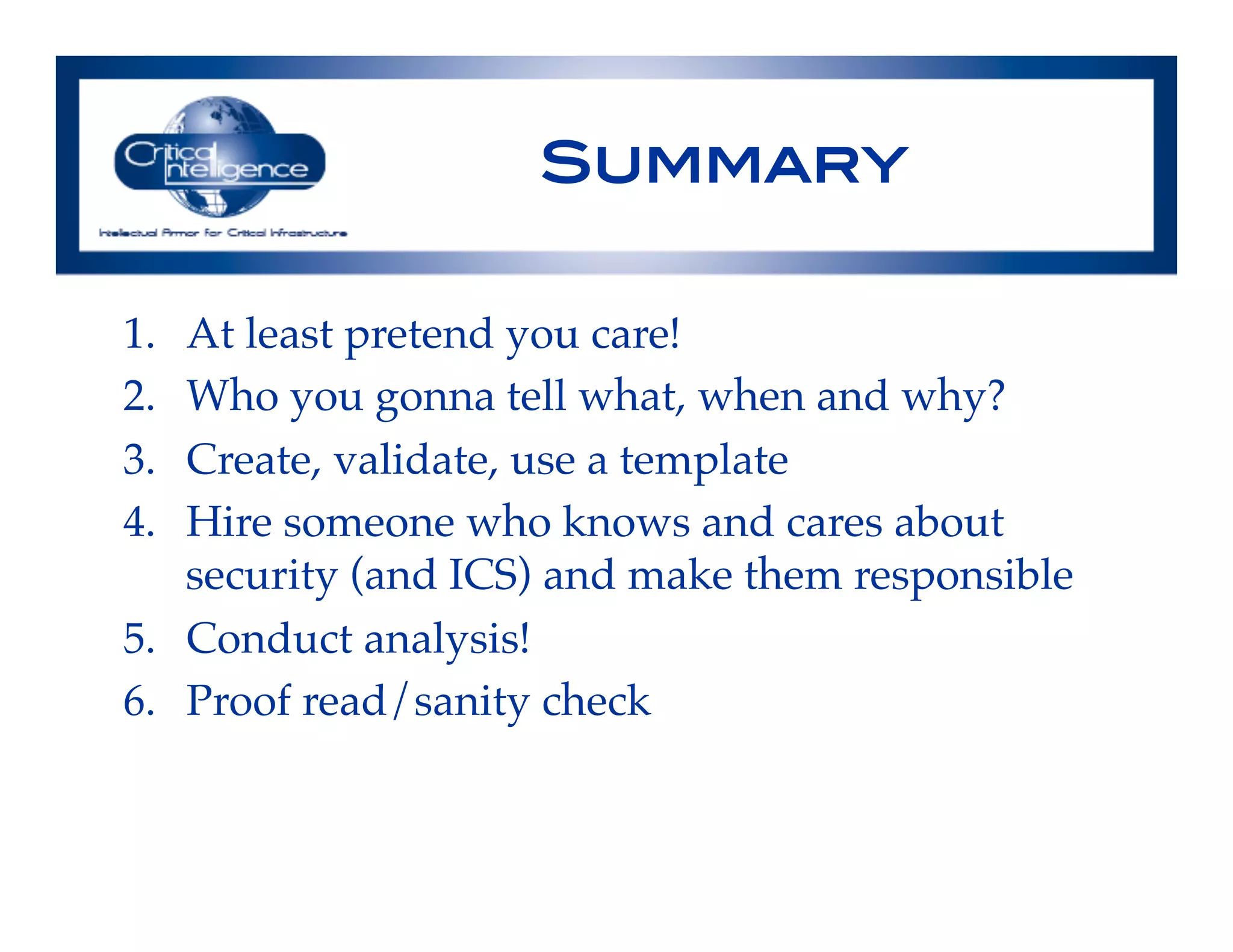 Summary!
1.  At least pretend you care!!
2.  Who you gonna tell what, when and why?!
3.  Create, validate, use a template!
4.  Hire someone who knows and cares about
security (and ICS) and make them responsible!
5.  Conduct analysis!!
6.  Proof read/sanity check!
 