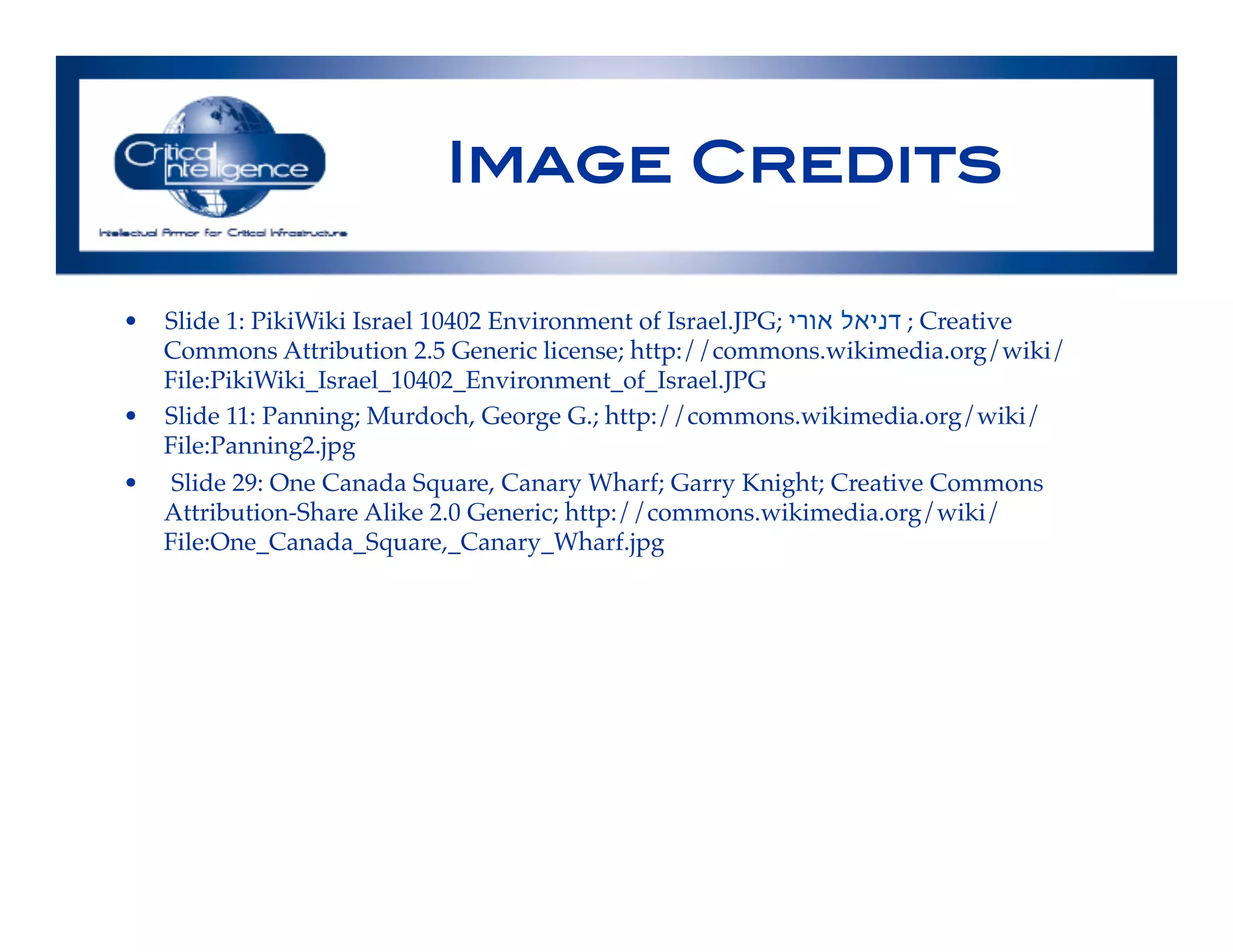 Image Credits!
•  Slide 1: PikiWiki Israel 10402 Environment of Israel.JPG; ‫אורי‬ ‫דניאל‬ ; Creative
Commons Attribution 2.5 Generic license; http://commons.wikimedia.org/wiki/
File:PikiWiki_Israel_10402_Environment_of_Israel.JPG!
•  Slide 11: Panning; Murdoch, George G.; http://commons.wikimedia.org/wiki/
File:Panning2.jpg!
•  Slide 29: One Canada Square, Canary Wharf; Garry Knight; Creative Commons
Attribution-Share Alike 2.0 Generic; http://commons.wikimedia.org/wiki/
File:One_Canada_Square,_Canary_Wharf.jpg!
 