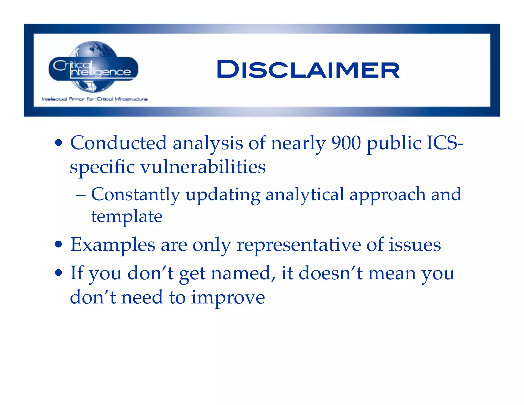 Disclaimer!
•  Conducted analysis of nearly 900 public ICS-
speciﬁc vulnerabilities!
–  Constantly updating analytical approach and
template!
•  Examples are only representative of issues!
•  If you don’t get named, it doesn’t mean you
don’t need to improve!
!
 