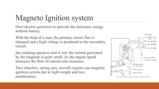 Magneto Ignition system
Own electric generator to provide the necessary energy
without battery.
With the help of a cam, the primary circuit flux is
changed and a high voltage is produced in the secondary
circuit.
the cranking speed at start is low the current generated
by the magneto is quite small. As the engine speed
increases the flow of current also increases.
Two wheelers, racing cars, aircraft engines use magneto
ignition system due to light weight and less
maintenance.
 