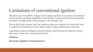Limitations of conventional Ignition
The decrease in available voltage as the engine speed increases due to limitations
in the current switching capability of the breaker system and the decreasing time
available to build up the stored energy in the primary coil.
Due to their high current load, the breaker points are subjected to electrical wear
in addition to mechanical wear which results in short maintenance intervals.
Legislation requires stringent emission limits, which means the ignition timing
must stay in tune for a long period of time.
Solution:
Electronic Ignition (Transistorized )
 