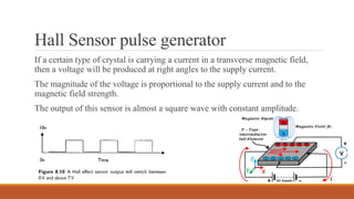 Hall Sensor pulse generator
If a certain type of crystal is carrying a current in a transverse magnetic field,
then a voltage will be produced at right angles to the supply current.
The magnitude of the voltage is proportional to the supply current and to the
magnetic field strength.
The output of this sensor is almost a square wave with constant amplitude.
 