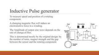 Inductive Pulse generator
To measure speed and position of a rotating
component.
A changing magnetic flux will induce an
electromotive force in a winding.
The Amplitude of output sine wave depends on the
rate of change of flux.
This is determined mostly by the original design: by
the number of turns, magnet strength and the gap
between the sensor and the rotating component.
 