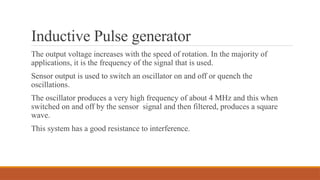 Inductive Pulse generator
The output voltage increases with the speed of rotation. In the majority of
applications, it is the frequency of the signal that is used.
Sensor output is used to switch an oscillator on and off or quench the
oscillations.
The oscillator produces a very high frequency of about 4 MHz and this when
switched on and off by the sensor signal and then filtered, produces a square
wave.
This system has a good resistance to interference.
 