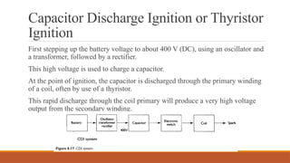 Capacitor Discharge Ignition or Thyristor
Ignition
First stepping up the battery voltage to about 400 V (DC), using an oscillator and
a transformer, followed by a rectifier.
This high voltage is used to charge a capacitor.
At the point of ignition, the capacitor is discharged through the primary winding
of a coil, often by use of a thyristor.
This rapid discharge through the coil primary will produce a very high voltage
output from the secondary winding.
 