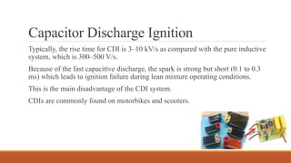Capacitor Discharge Ignition
Typically, the rise time for CDI is 3–10 kV/s as compared with the pure inductive
system, which is 300–500 V/s.
Because of the fast capacitive discharge, the spark is strong but short (0.1 to 0.3
ms) which leads to ignition failure during lean mixture operating conditions.
This is the main disadvantage of the CDI system.
CDIs are commonly found on motorbikes and scooters.
 