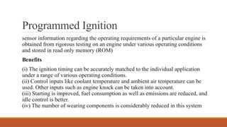 Programmed Ignition
sensor information regarding the operating requirements of a particular engine is
obtained from rigorous testing on an engine under various operating conditions
and stored in read only memory (ROM)
Benefits
(i) The ignition timing can be accurately matched to the individual application
under a range of various operating conditions.
(ii) Control inputs like coolant temperature and ambient air temperature can be
used. Other inputs such as engine knock can be taken into account.
(iii) Starting is improved, fuel consumption as well as emissions are reduced, and
idle control is better.
(iv) The number of wearing components is considerably reduced in this system
 