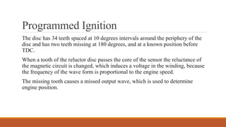 Programmed Ignition
The disc has 34 teeth spaced at 10 degrees intervals around the periphery of the
disc and has two teeth missing at 180 degrees, and at a known position before
TDC.
When a tooth of the reluctor disc passes the core of the sensor the reluctance of
the mag­
netic circuit is changed, which induces a voltage in the winding, because
the frequency of the wave form is proportional to the engine speed.
The missing tooth causes a missed output wave, which is used to determine
engine position.
 