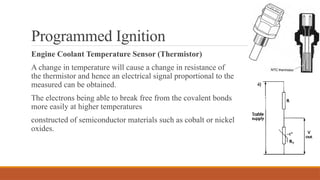 Programmed Ignition
Engine Coolant Temperature Sensor (Thermistor)
A change in temperature will cause a change in resistance of
the thermistor and hence an electrical signal proportional to the
measured can be obtained.
The electrons being able to break free from the covalent bonds
more easily at higher temperatures
constructed of semiconductor materials such as cobalt or nickel
oxides.
 