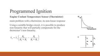 Programmed Ignition
Engine Coolant Temperature Sensor (Thermistor)
main problem with a thermistor, its non-linear response
Using a suitable bridge circuit, it is possible to produce
non-linearity that will partially compensate for the
thermistor’s non-linearity.
 