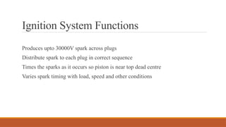 Ignition System Functions
Produces upto 30000V spark across plugs
Distribute spark to each plug in correct sequence
Times the sparks as it occurs so piston is near top dead centre
Varies spark timing with load, speed and other conditions
 
