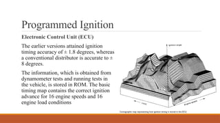 Programmed Ignition
Electronic Control Unit (ECU)
The earlier versions attained ignition
timing accuracy of ± 1.8 degrees, whereas
a conventional distributor is accurate to ±
8 degrees.
The information, which is obtained from
dynamometer tests and running tests in
the vehicle, is stored in ROM. The basic
timing map contains the correct ignition
advance for 16 engine speeds and 16
engine load conditions
 