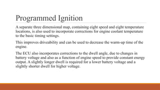 Programmed Ignition
A separate three dimensional map, containing eight speed and eight temperature
locations, is also used to incorporate corrections for engine coolant temperature
to the basic timing settings.
This improves driveability and can be used to decrease the warm-up time of the
engine.
The ECU also incorporates correc­
tions to the dwell angle, due to changes in
battery voltage and also as a function of engine speed to provide constant energy
output. A slightly longer dwell is required for a lower battery voltage and a
slightly shorter dwell for higher voltage.
 