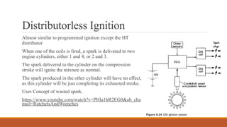 Distributorless Ignition
Almost similar to programmed ignition except the HT
distributor
When one of the coils is fired, a spark is delivered to two
engine cylinders, either 1 and 4, or 2 and 3.
The spark delivered to the cylinder on the compression
stroke will ignite the mixture as normal.
The spark produced in the other cylinder will have no effect,
as this cylinder will be just completing its exhausted stroke.
Uses Concept of wasted spark.
https://www.youtube.com/watch?v=PHla1hR2EG0&ab_cha
nnel=RatchetsAndWrenches
 
