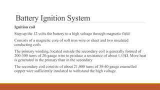 Battery Ignition System
Ignition coil
Step up the 12 volts the battery to a high voltage through magnetic field
Consists of a magnetic core of soft iron wire or sheet and two insulated
conducting coils
The primary winding, located outside the secondary coil is generally formed of
200-300 turns of 20-gauge wire to produce a resistance of about 1.15Ω. More heat
is generated in the primary than in the secondary
The secondary coil consists of about 21,000 turns of 38-40 gauge enamelled
copper wire sufficiently insulated to withstand the high voltage.
 