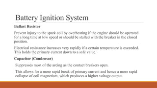 Battery Ignition System
Ballast Resistor
Prevent injury to the spark coil by overheating if the engine should be operated
for a long time at low speed or should be stalled with the breaker in the closed
position.
Electrical resistance increases very rapidly if a certain temperature is exceeded.
This holds the primary current down to a safe value.
Capacitor (Condensor)
Suppresses most of the arcing as the contact breakers open.
This allows for a more rapid break of primary current and hence a more rapid
collapse of coil magnetism, which produces a higher voltage output.
 