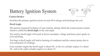 Battery Ignition System
Contact Braker
Switches the primary ignition circuit on and off to charge and discharge the coil.
Dwell Angle
The period, measured in degree of cam rotation, during which the contact points remain
closed is called the dwell angle or the cam angle.
Too small a dwell angle will result in lower secondary voltage and hence poor sparks or
even misfiring.
Too large a dwell angle will lead to burning of condenser and the contact points due to
over-saturation of windings.
Four-cylinder engine the dwell angle is about 50◦, in the six-cylinder engine it is about
38◦, and in the eight-cylinder engine it is about 33◦
 