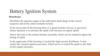 Battery Ignition System
Distributor
Distribute the ignition surges to the individual spark plugs in the correct
sequence and at the correct instants in time.
In the lower part of the housing there is a speed sensitive device or governor,
whose function is to advance the spark with increase in engine speed.
Above this unit is the contact breaker assembly which can be rotated to adjust the
timing of spark.
In the upper part of the housing is located the high tension distributor. It also
carries the vacuum ignition governor, which serves to retard the spark as the load
on the engine increases.
 
