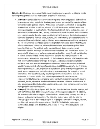 FOR PUBLIC RELEASE
Objective 2.3 | Promote governance that is more inclusive, and responsive to citizens’ needs,
including through the enhancedmobilization of domestic resources.
• Justification | Increasedcitizen involvement in public affairs and greater participation
by womenand other historically disadvantaged groups is essential for meaningful long-
term and durable political reform. Widespread corruption and the lack of basic public
services have resultedin cynicism, distrust of public institutions and indifference to
citizen participation in public affairs. This has resulted in electoral participation rates of
less than 25 percent since 2001, leading to widespreadpolitical turmoil and controversy
over election results. Despite equal constitutional rights as men, discrimination against
womenin economic, political, social, cultural, and within family spherescontinues to be
a structural feature in Haitian society. Haitian women experience additional barriers to
the full enjoymentof their basic rights due to predominant social beliefsthat theyare
inferior to men and a historical pattern of discrimination and violence against them
based on their sex. The political realm has traditionally beenoverwhelmingly
dominated by men. Although the amendedversion of the 1987 constitution aspires for
womento fill 30 percentof parliamentary seats and cabinet posts, female participation
in politics remains limited. In the most recent National Assembly,only one of 30
senators was a woman and only four of 119 deputies were women. LGBTQI+ personsin
Haiti continue to face social and legal challenges. An Executive Order adoptedby
decree in June 2020 enacted a new penal code with a two-yeartransition period that
would, if implemented,offer specific protections to LGBTQI+ personsfor the first time,
including referring to LGBTQI+ personsas a protected group and imposing penalties on
public agents, persons,and institutions that refuse services on the grounds of sexual
orientation. This lack of inclusivity results in governmentinstitutions that are not
responsive to citizens’ needs. Post supports genderequality and women's
empowermentbyfocusing on engaging women and girls in economic growth, poverty
reduction, health, resilience, and environmental initiatives. Post will also continue to
raise awarenessand institutionalize practices and policies that protect women and girls
from gender-basedviolence (GBV).
• Linkages | This objective is aligned with the 2021 Interim National Security Strategy and
with USAID/Haiti 2020-2022 Strategic Framework DevelopmentObjective 2, NSSM-1,
the 2020 UnitedStates Strategy to PreventConflict and Promote Stability, and the U.S.
Strategy on Countering Corruption. The objective furtheraligns with the interim
Strategy’s guidance to defendequalrights of all people — of womenand girls, lesbian,
gay, bisexual, transgender,queer,intersex (LGBTQI+) individuals, indigenous
communities, people with disabilities, and people of every ethnic background and
religion.
Approved: March 18, 2022 PAGE 10
FOR PUBLIC RELEASE
 
