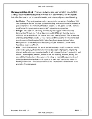 FOR PUBLIC RELEASE
Management Objective 2 |Promote a diverse andappropriately-sizedUSDH
staffing footprint at Embassy Port auPrince that is commensurate withpost’s
limited office space, security environment, andseismically-approvedhousing.
• Justification | Post continues to grow in response to the many crises that plague Haiti.
This growth puts a strain on office space and housing. Post must reviewall positions at
post and prioritize the hierarchy of needsin response to U.S. policy on Haiti. A diverse
workforce will resonate positively with Haiti’s pluralistic demographics.
• Linkages: E.O. 13985 on Advancing Racial Equity and Support for Underserved
Communities Through the Federal Government,E.O.14035 on Diversity, Equity,
Inclusion, and Accessibility in the Federal Workforce; newly formedOffice of Diversity
and Inclusion (S/ODI) mandate; 13 FAM Training and Professional Development;1990
Americans with Disabilities Act (ADA); TalentCare@state.gov and Global Talent
Management's Office of Employee Relations (GTM/ER) mandates; Launch of the
TalentCare AwarenessMonth.
• Risks | Failure to accomplish this would result in shortages in office space and housing
and would negativelyaffect internal workforce developmentprograms. Improving
diversity and employmentopportunities for all will enhance the team’s productivity and
morale. Without giving wellness,mental health and diversity, inclusion, equity, and
accessibility the attention it deserves,we risk failing to meetUSG requirementsand
mandates while not providing for the needsof all staff, both current and future. A
healthy workforce is a productive workforce,and a more diverse and inclusive team
promotes American values.
Approved: March 18, 2022 PAGE 15
FOR PUBLIC RELEASE
 