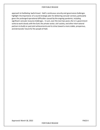 FOR PUBLIC RELEASE
approach to facilitating lawful travel. Haiti’s continuous security and governance challenges
highlight the importance of a sound strategic plan for delivering consular services,particularly
given the prolonged operational difficulties caused by the ongoing pandemic, including
significant consular resource challenges. In sum, over the next two years,the U.S. government
seeksto work closely with the GoH, the private sector, civil society, and other international
partners to build on past joint achievementsand to strive toward a more stable, prosperous,
and democratic future for the people of Haiti.
Approved: March 18, 2022 PAGE 4
FOR PUBLIC RELEASE
 