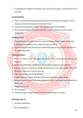 10
7. A comprehensive guidance framework is also required to all agency responsibilities on ICS
with GCR;
Capacity Building
1. There is a need for Provincially Coordinated exercises to be held more regularly - Lack of
exposure can lead to risk aversion and decision inertia.
2. Training, training and more training – The experience gap must be bridged
3. The ‘professionalization’ of incident command – assertive, effective and safe incident
commanders.
The future of ICS
1. The operational arena remains dynamic and ever changing; there is a great need to gain
and maintain competence across a widening range of incidents.
2. The Provincial risk profile dictates that a coordinated approach is required to deal with the
complexity of incidents.
Command Systems
1. There is a need for more interagency discussions and/or multi-disciplinary exercises are
required;
2. Command establishment, identification, location and functioning are provided for;
3. Unified command is catered for through establishment of crisis teams placed within JOC,
forward control points, Control centers etc.
4. Chain of command and unity of command;
5. Incident typing are in place; although it differs across the various agency plans;
6. Makes provision for Action Plan, record keeping, activation, mobilization and demobilization
of resources;
7. Staging of Resources;
8. All risk approach
9. Command, support and general staff roles and responsibilities are in place
Challenges with ICS
1. On-scene coordination
2. Record management
 