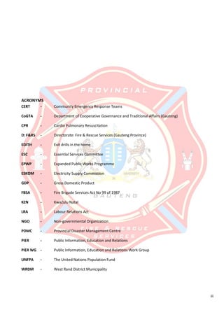 iii
ACRONYMS
CERT - Community Emergency Response Teams
CoGTA - Department of Cooperative Governance and Traditional Affairs (Gauteng)
CPR - Cardio Pulmonary Resuscitation
D: F&RS - Directorate: Fire & Rescue Services (Gauteng Province)
EDITH - Exit drills in the home
ESC - Essential Services Committee
EPWP - Expanded Public Works Programme
ESKOM - Electricity Supply Commission
GDP - Gross Domestic Product
FBSA - Fire Brigade Services Act No 99 of 1987
KZN - KwaZulu Natal
LRA - Labour Relations Act
NGO - Non-governmental Organization
PDMC - Provincial Disaster Management Centre
PIER - Public Information, Education and Relations
PIER WG - Public Information, Education and Relations Work Group
UNFPA - The United Nations Population Fund
WRDM - West Rand District Municipality
 