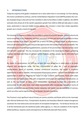 1. INTRODUCTION
Today the majority of the globe’s inhabitants live in cities rather than in rural settings. Far from abating,
this trend is predicted to continue, and the United Nations Population Fund (UNFPA) predicts the num-
ber of people living in cities will rise from 3.6 billion in 2011 to five billion in 2030. In addition, the UNFPA
estimates that almost all of the world’s population growth from 2010 to 2030 will take place in urban
areas, particularly in low-and middle-income nations. This increase is more than simple population
growth, but is mostly a result of migration.
The Gauteng City Region is a Global City and offers a variety of economic benefits, present cultural and
social connectivity to its inhabitants, and have centralized services and increased accessibility to these
services available to its citizens. The rapid rate at which the GCR is growing reflects its attractiveness.
Cities are attractive places because they provide opportunities that would otherwise be unavailable. The
attractiveness is a result of ongoing globalization, a process of not just economic, but also cultural, social
and technical connection. This has increased the complexity of the Gauteng City Region, permitting
multiple, interdependent flows of a greater variety of goods, services, people, capital, information and
diseases”.
No matter its attractiveness, the GCR can be both the most dangerous or safest place to be when
disasters and emergencies strike. The very characteristics of urban life – such as population
concentrations, places of assembly, compact architectural structures, the variety of economic
opportunities as well as complex, interconnected infrastructure systems – present both challenges and
opportunities in terms of mitigating the impact of major incidents and disasters. Poorly built urban
environments on hazard-prone land, with unregulated construction and inadequate infrastructure, as
well as the low income of many urban communities, significantly increase the vulnerability of
communities. On the other hand, most urban environments offer considerable strengths in terms of
economic production and distribution, human resources, civil society and the availability of services,
which can all be used to significantly reduce disaster risk and vulnerability.
The Province’s most significant natural threats are seismic activities and floods whilst on the manmade
side Informal Settlement Fires, Transportation Accidents and Hazardous Material related emergencies
constitute the most destructive and disruptive of anticipated emergencies. Fire & Rescue Services are
in all the mentioned cases the workhorse public safety agency, i.e.: they are custodians of the majority
skilled workforce, response assets and experience to effectively deal with these events.
 