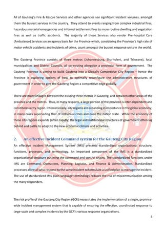 5
All of Gauteng’s Fire & Rescue Services and other agencies see significant incident volumes, amongst
them the busiest services in the country. They attend to events ranging from complex industrial fires,
hazardous material emergencies and informal settlement fires to more routine dwelling and vegetation
fires as well as traffic accidents. The majority of these Services also render Pre-hospital Care
(Ambulance) Services on an agency basis for the Province which, considering the Province’s high rate of
motor vehicle accidents and incidents of crime, count amongst the busiest response units in the world.
The Gauteng Province consists of three metros (Johannesburg, Ekurhuleni, and Tshwane), local
municipalities and District Councils, all co-existing alongside a provincial form of government. The
Gauteng Province is aiming to build Gauteng into a Globally Competitive City Region – hence the
Province is exploring options of how to optimally reconfigure the administrative structures of
government in order to give the Gauteng Region a competitive edge globally.
There are many linkages between the existing three metros in Gauteng, and between other areas of the
province and the metros. Thus, in many respects, a large portion of the province is inter-dependent and
constitutes a city region. Internationally, city regions are expanding in importance in the global economy,
in many cases superseding that of individual cities and even the nation state. While the economy of
these city regions expands (often rapidly) the legal and institutional structures of government often lag
behind and battle to adapt to the new economic climate and activities.
2. An effective Incident Command system for the Gauteng City Region
An effective Incident Management System (IMS) presents standardized organizational structure,
functions, processes, and terminology. An important component of the IMS is a standardized
organizational structure outlining the command and control chains. The standardized functions under
IMS are Command, Operations, Planning, Logistics, and Finance & Administration. Standardized
processes allow all who respond to the same incident to formulate a unified plan to manage the incident.
The use of standardized IMS plain-language terminology reduces the risk of miscommunication among
the many responders.
The risk profile of the Gauteng City Region (GCR) necessitates the implementation of a single, province-
wide incident management system that is capable of ensuring the effective, coordinated response to
large-scale and complex incidents by the GCR’s various response organizations.
 