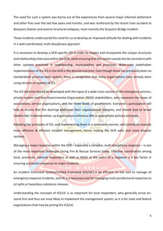 6
The need for such a system was borne out of the experiences from several major informal settlement
and other fires over the last few years and months, and was reinforced by the recent train accident at
Booysens Station and several structural collapses, most recently the Grayston Bridge incident.
These incidents underscored the need for us to develop an improved attitude for dealing with incidents
in a well-coordinated, multi-disciplinary approach.
It is necessary to develop a GCR-specific ICS in order to respect and incorporate the unique structures
and relationships that exist within the GCR, while ensuring that the system would also be consistent with
other systems practiced in neighbouring, municipalities and provinces. Wide-scale stakeholder
implementation of the ICS in the GCR is the desired outcome. Even though there has previously been no
standardized province-wide system, there is recognition that many organizations have already been
using versions or aspects of ICS.
The ICS doctrine should be developed with the input of a wide cross-section of the emergency services,
private sectors and Non-Governmental Organization (NGO) stakeholders, who represent the views of
associations, service organizations, and the three levels of government. Everyone’s participation will
help to ensure that the doctrine addresses their organizational interests, and should lead to broad
stakeholder implementation, as organizations reference IMS in appropriate policies and plans.
Adopting the principles of ICS, and implementing them in a consistent manner, will contribute towards
more effective & efficient incident management, hence making the GCR safer and more disaster
resilient.
Managing a major response within the GCR – especially a complex, multi-disciplinary response – is one
of the most important challenges facing Fire & Rescue Services today. Effective coordination among
local, provincial, national responders as well as NGOs at the scene of a response is a key factor in
ensuring successful responses to major incidents.
An Incident Command System/Unified Command (ICS/UC) is an efficient on-site tool to manage all
emergency response incidents, and UC is a necessary tool for managing multi-jurisdictional responses to
oil spills or hazardous substance releases.
Understanding the concepts of ICS/UC is as important for local responders, who generally arrive on-
scene first and thus are most likely to implement the management system, as it is for state and federal
organizations that may be joining the ICS/UC.
 