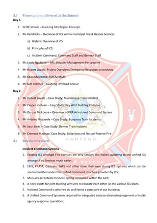3.3 Presentations delivered at the Summit
Day 1:
1. Dr BE Sithole – Gauteng City Region Concept
2. RG Hendricks – Overview of ICS within municipal Fire & Rescue Services
a) Historic Overview of ICS
b) Principles of ICS
c) Incident Command, Command Staff and General Staff
3. Ms Lindo Ngubane – IMS: Disaster Management Perspective
4. Mr Hubert Luvalo: Project Overview; Emergency Response procedures
5. Mr Kgati Malebana; EMS MIMMS
6. Mr Ivor Rimmer – Gauteng Off Road Rescue
Day 2:
1. Mr Hubert Luvalo – Case Study: Muckleneuk Train Incident
2. Mr Casper Jordaan – Case Study: Key West Building Collapse
3. Ms Dorcas Mokoena – Overview of PRASA Incident Command System
4. Mr Andries Mucavele – Case Study: Booysens Train Incidents
5. Mr Sean Links – Case Study: Denver Train Incident
6. Mr Clement Masinge: Case Study: Suikerbosrand Nature Reserve Fire
3.4 Resolutions taken
Incident Command Systems
1. Existing ICS amongst Fire Services are very similar; this makes switching to the unified ICS
amongst Fire Services much easier;
2. EMS, PRASA, Gautrain, SAPS and other have their own strong ICS systems which can be
accommodated under the Unified Command structure provided by ICS;
3. Mutually acceptable Incident Typing is required within the GCR;
4. A need exists for joint training ventures to educate each other on the various ICS plans.
5. Incident Command is what we do and forms a core part of our business;
6. A Unified Command System is required for integrated and coordinated management of multi-
agency response operations;
 