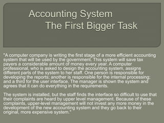 	Accounting SystemThe First Bigger Task &quot;A computer company is writing the first stage of a more efficient accounting system that will be used by the government. This system will save tax payers a considerable amount of money every year. A computer professional, who is asked to design the accounting system, assigns different parts of the system to her staff. One person is responsible for developing the reports; another is responsible for the internal processing; and a third for the user interface. The manager is shown the system and agrees that it can do everything in the requirements. The system is installed, but the staff finds the interface so difficult to use that their complaints are heard by upper level management. Because of these complaints, upper-level management will not invest any more money in the development of the new accounting system and they go back to their original, more expensive system.&quot; 