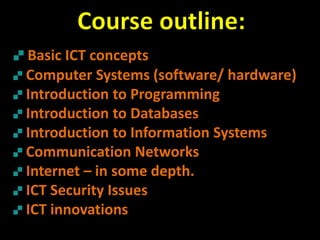 Basic ICT concepts
Computer Systems (software/ hardware)
Introduction to Programming
Introduction to Databases
Introduction to Information Systems
Communication Networks
Internet – in some depth.
ICT Security Issues
ICT innovations