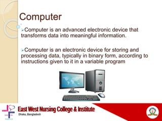 Computer
Computer is an advanced electronic device that
transforms data into meaningful information.
Computer is an electronic device for storing and
processing data, typically in binary form, according to
instructions given to it in a variable program
 
