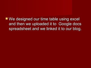 We designed our time table using excelWe designed our time table using excel
and then we uploaded it to Google docsand then we uploaded it to Google docs
spreadsheet and we linked it to our blog.spreadsheet and we linked it to our blog.
 