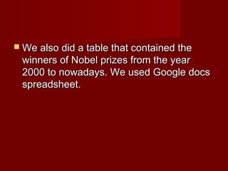  We also did a table that contained theWe also did a table that contained the
winners of Nobel prizes from the yearwinners of Nobel prizes from the year
2000 to nowadays. We used Google docs2000 to nowadays. We used Google docs
spreadsheet.spreadsheet.
 