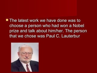  The latest work we have done was toThe latest work we have done was to
choose a person who had won a Nobelchoose a person who had won a Nobel
prize and talk about him/her. The personprize and talk about him/her. The person
that we chose was Paul C. Lauterburthat we chose was Paul C. Lauterbur
 
