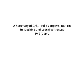 A Summary of CALL and its ImplementationIn Teaching and Learning Process By Group V 