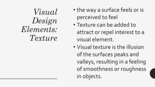 Visual
Design
Elements:
Texture
• the way a surface feels or is
perceived to feel
• Texture can be added to
attract or repel interest to a
visual element.
• Visual texture is the illusion
of the surfaces peaks and
valleys, resulting in a feeling
of smoothness or roughness
in objects.
 